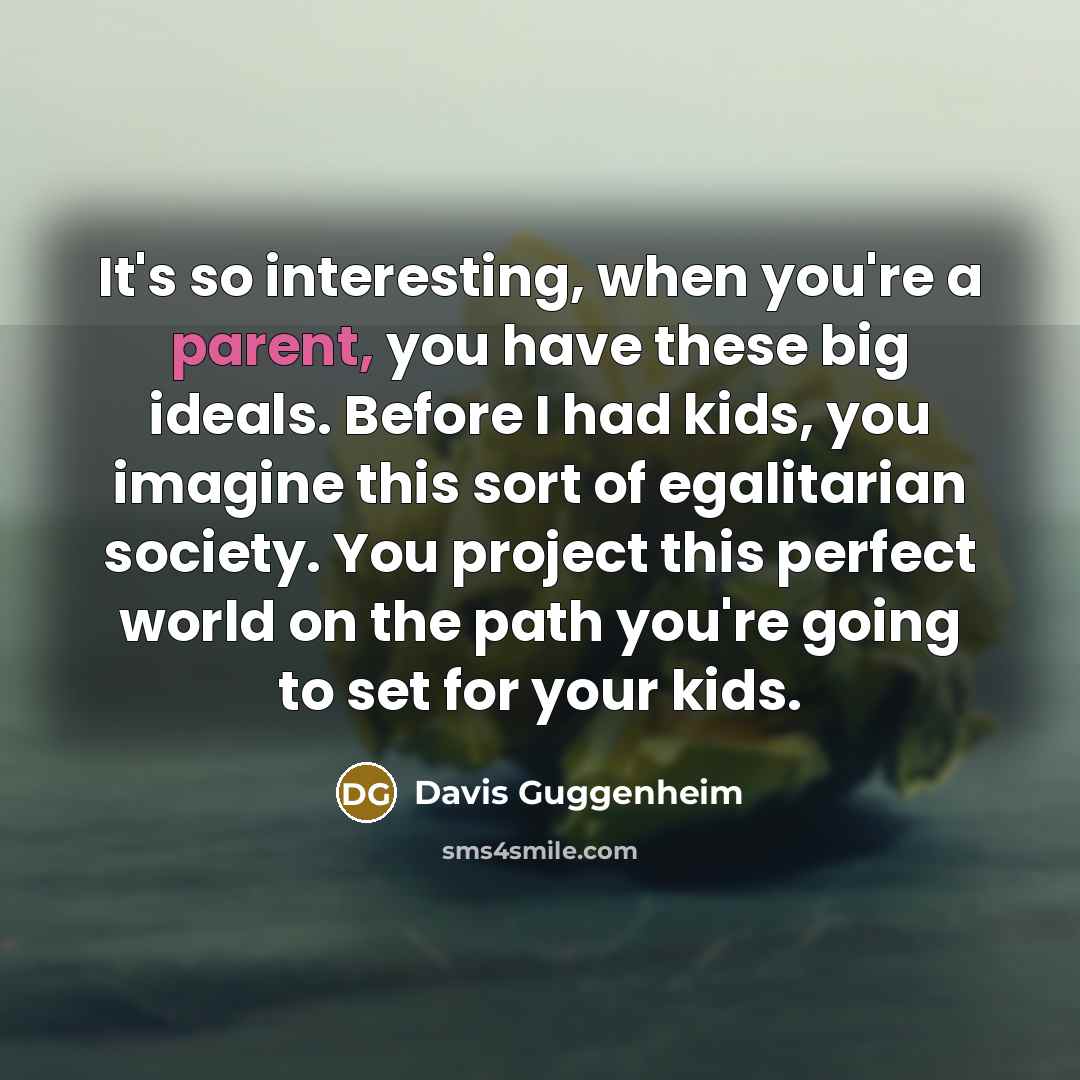 “It's so interesting, when you're a parent, you have these big ideals. Before I had kids, you imagine this sort of egalitarian society. You project this perfect world on the path you're going to set for your kids.” quote by Davis Guggenheim