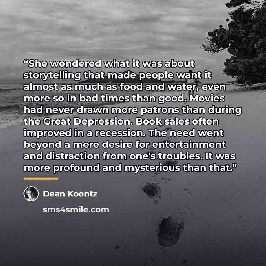 “She wondered what it was about storytelling that made people want it almost as much as food and water, even more so in bad times than good. Movies had never drawn more patrons than during the Great Depression. Book sales often improved in a recession. The need went beyond a mere desire for…” quote by Dean Koontz