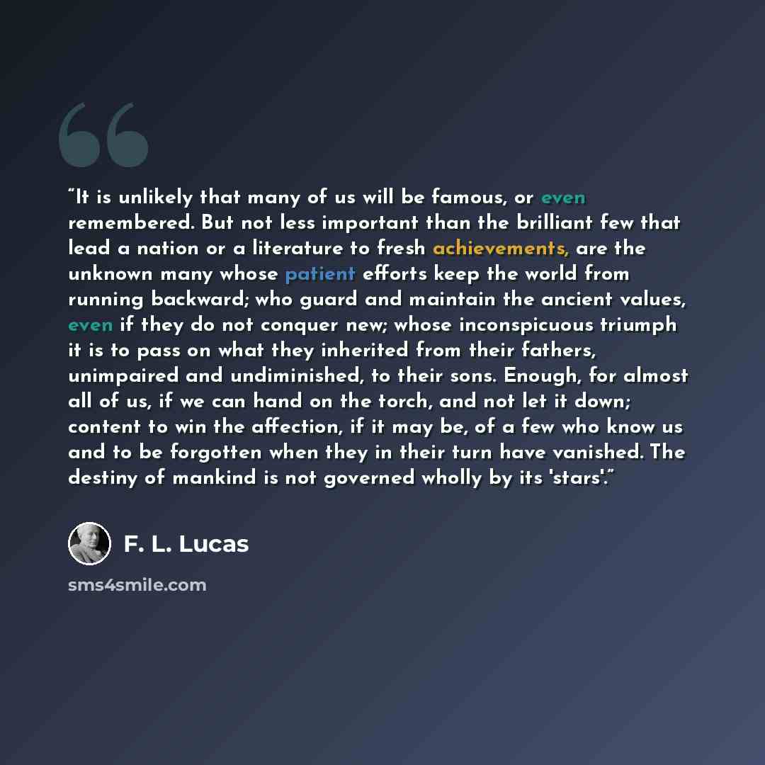 “It is unlikely that many of us will be famous, or even remembered. But not less important than the brilliant few that lead a nation or a literature to fresh achievements, are the unknown many whose patient efforts keep the world from running backward; who guard and maintain the ancient values…” quote by F. L. Lucas