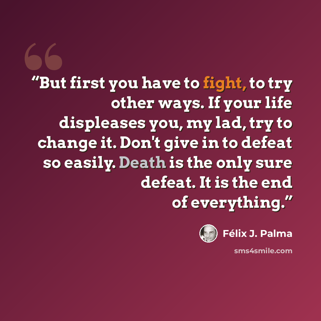 “But first you have to fight, to try other ways. If your life displeases you, my lad, try to change it. Don't give in to defeat so easily. Death is the only sure defeat. It is the end of everything.” quote by Félix J. Palma