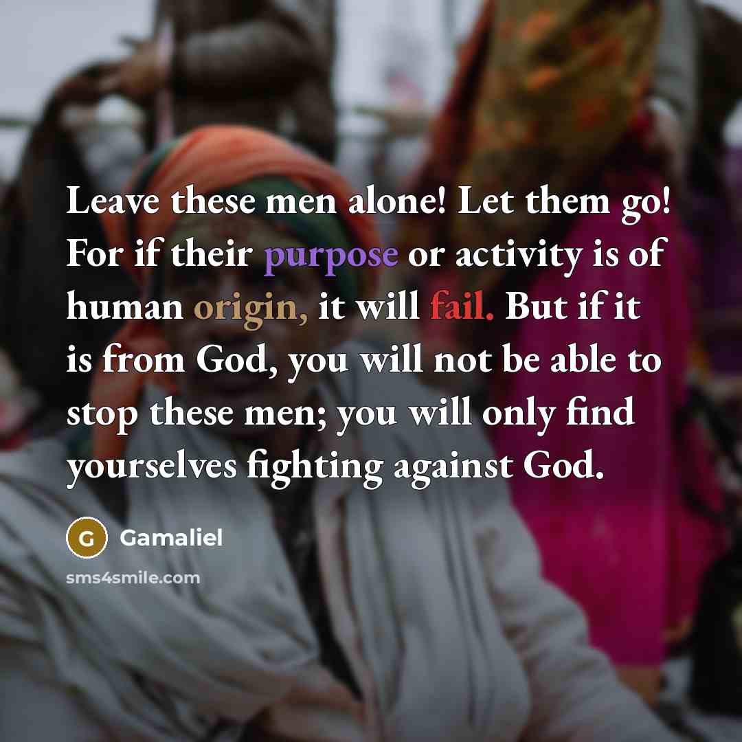 “Leave these men alone! Let them go! For if their purpose or activity is of human origin, it will fail. But if it is from God, you will not be able to stop these men; you will only find yourselves fighting against God.” quote by Gamaliel