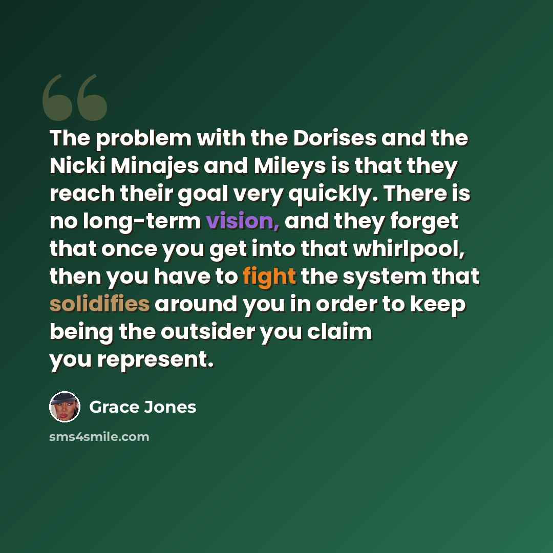 “The problem with the Dorises and the Nicki Minajes and Mileys is that they reach their goal very quickly. There is no long-term vision, and they forget that once you get into that whirlpool, then you have to fight the system that solidifies around you in order to keep being the outsider you claim…” quote by Grace Jones