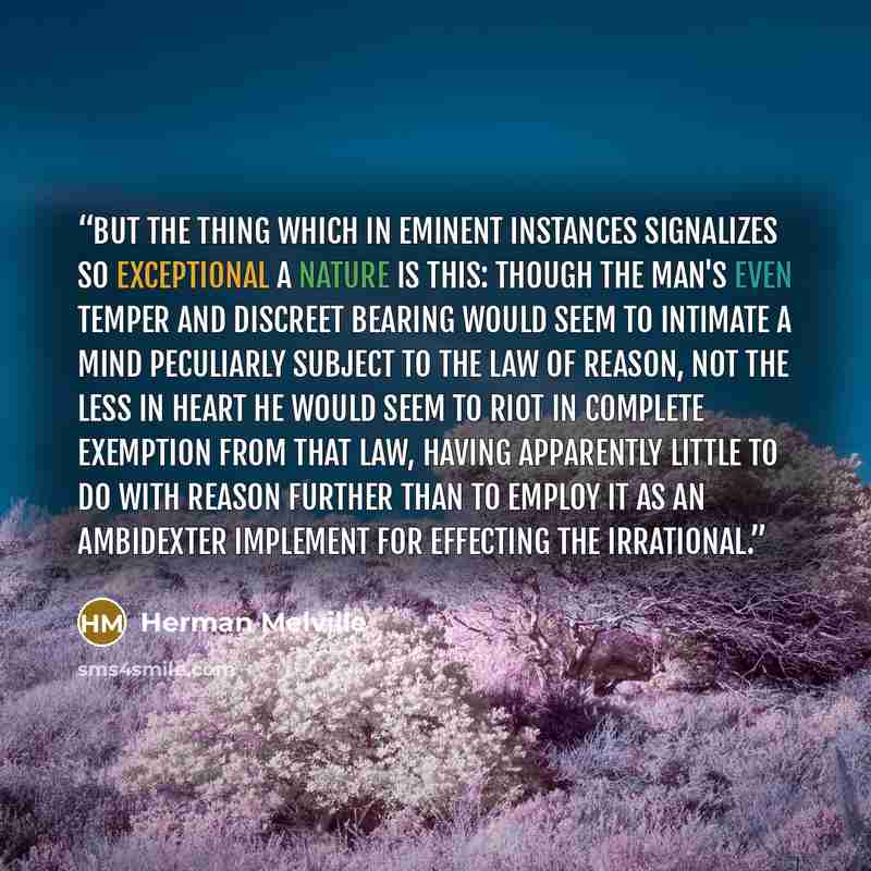 “But the thing which in eminent instances signalizes so exceptional a nature is this: Though the man's even temper and discreet bearing would seem to intimate a mind peculiarly subject to the law of reason, not the less in heart he would seem to riot in complete exemption from that law, having…” quote by Herman Melville