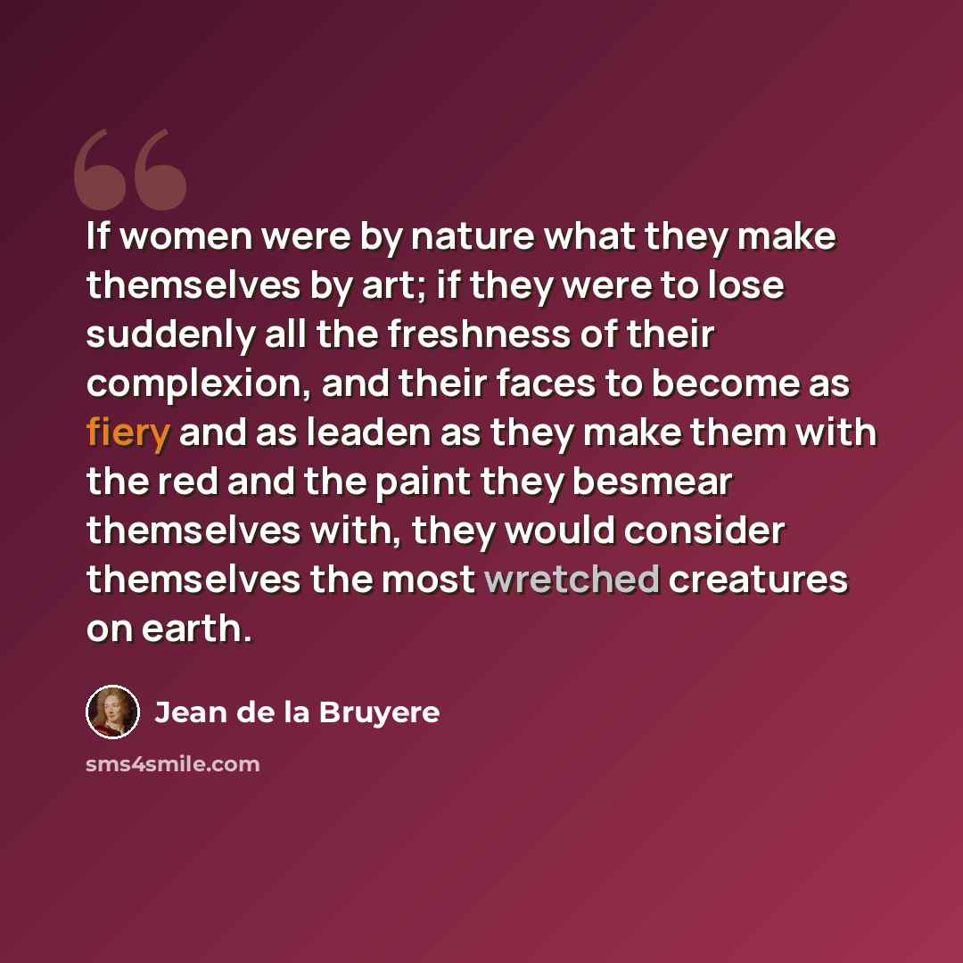“If women were by nature what they make themselves by art; if they were to lose suddenly all the freshness of their complexion, and their faces to become as fiery and as leaden as they make them with the red and the paint they besmear themselves with, they would consider themselves the most…” quote by Jean de la Bruyere