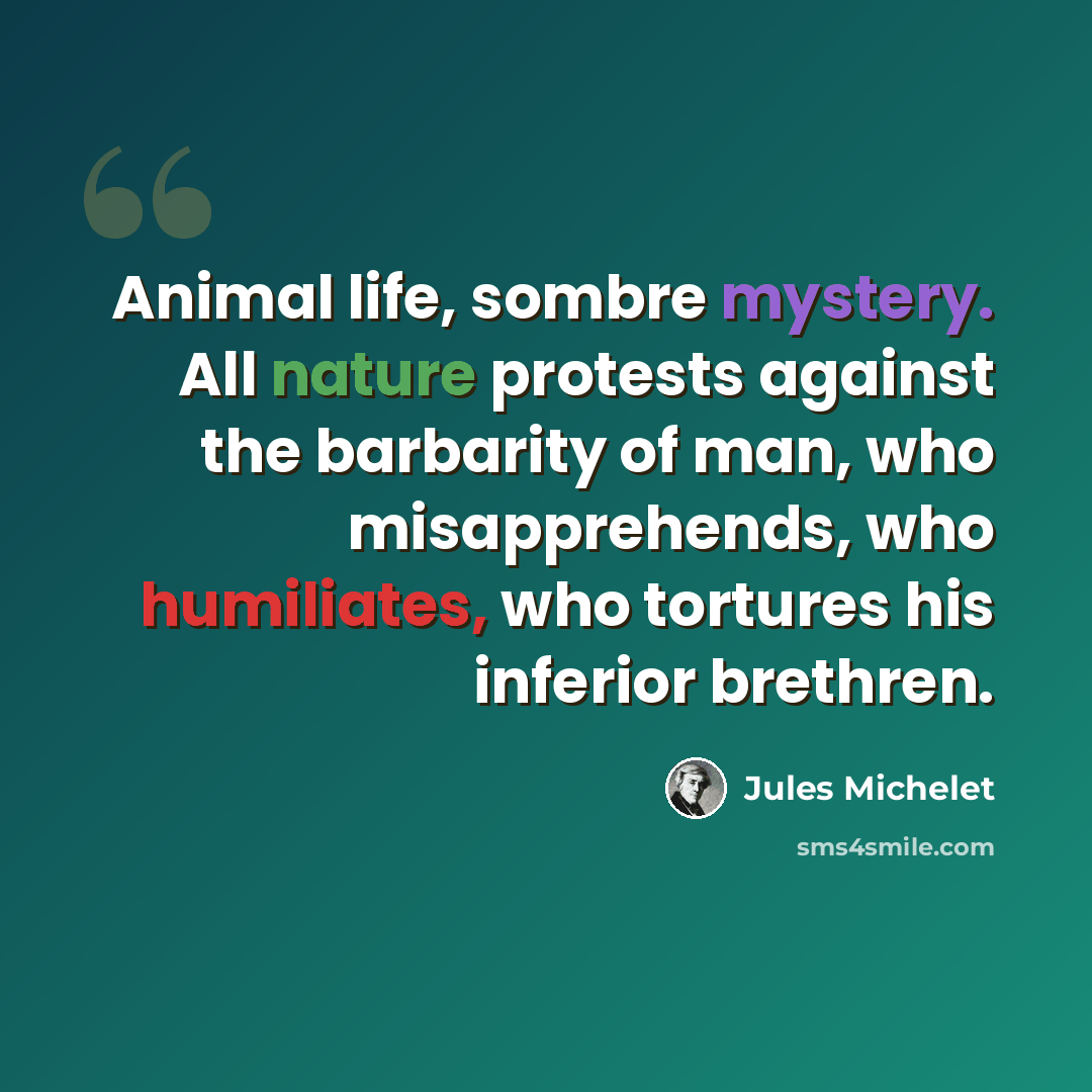 “Animal life, sombre mystery. All nature protests against the barbarity of man, who misapprehends, who humiliates, who tortures his inferior brethren.” quote by Jules Michelet