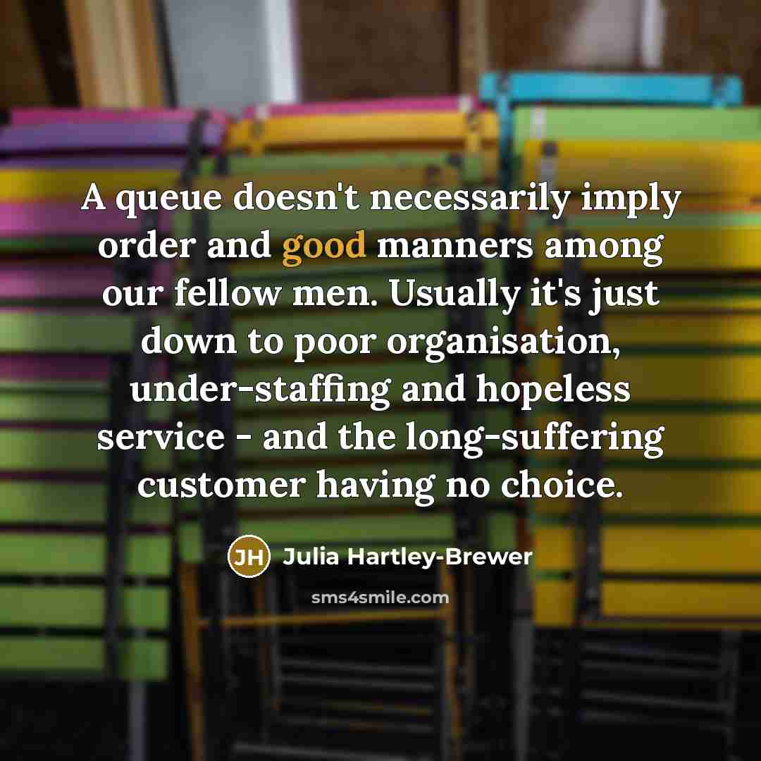 “A queue doesn't necessarily imply order and good manners among our fellow men. Usually it's just down to poor organisation, under-staffing and hopeless service - and the long-suffering customer having no choice.” quote by Julia Hartley-Brewer