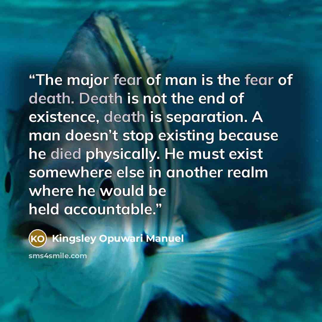 “The major fear of man is the fear of death. Death is not the end of existence, death is separation. A man doesn’t stop existing because he died physically. He must exist somewhere else in another realm where he would be held accountable.” quote by Kingsley Opuwari Manuel