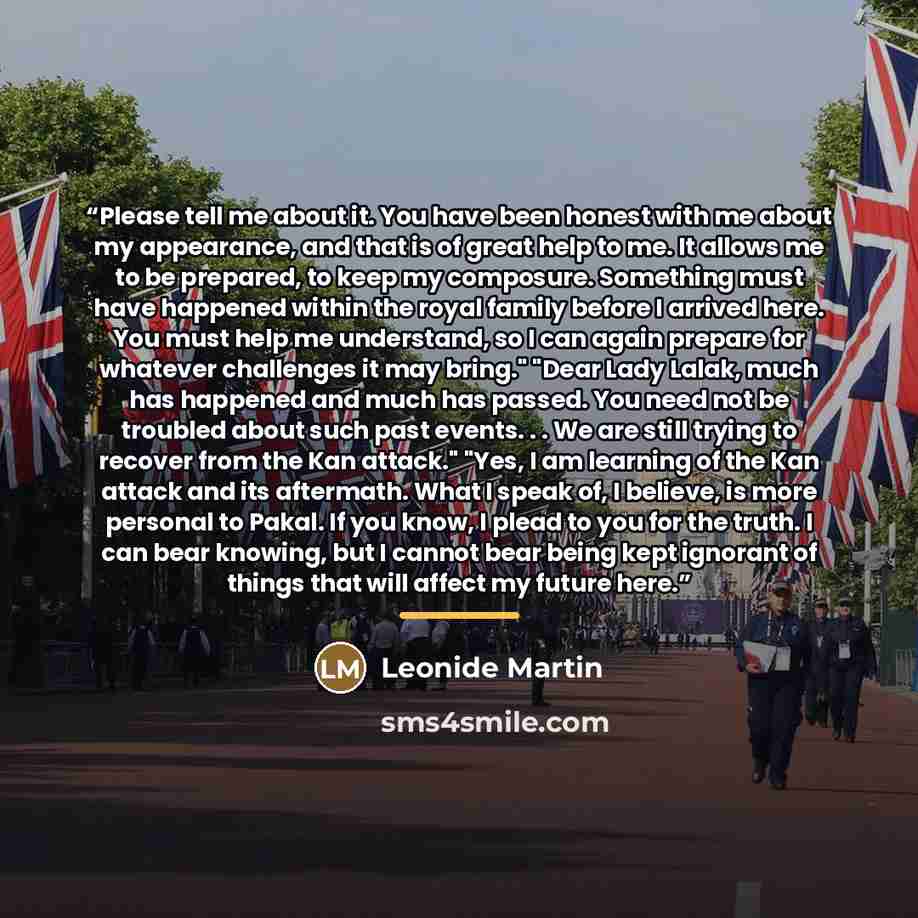 “Please tell me about it. You have been honest with me about my appearance, and that is of great help to me. It allows me to be prepared, to keep my composure. Something must have happened within the royal family before I arrived here. You must help me understand, so I can again prepare for…” quote by Leonide Martin