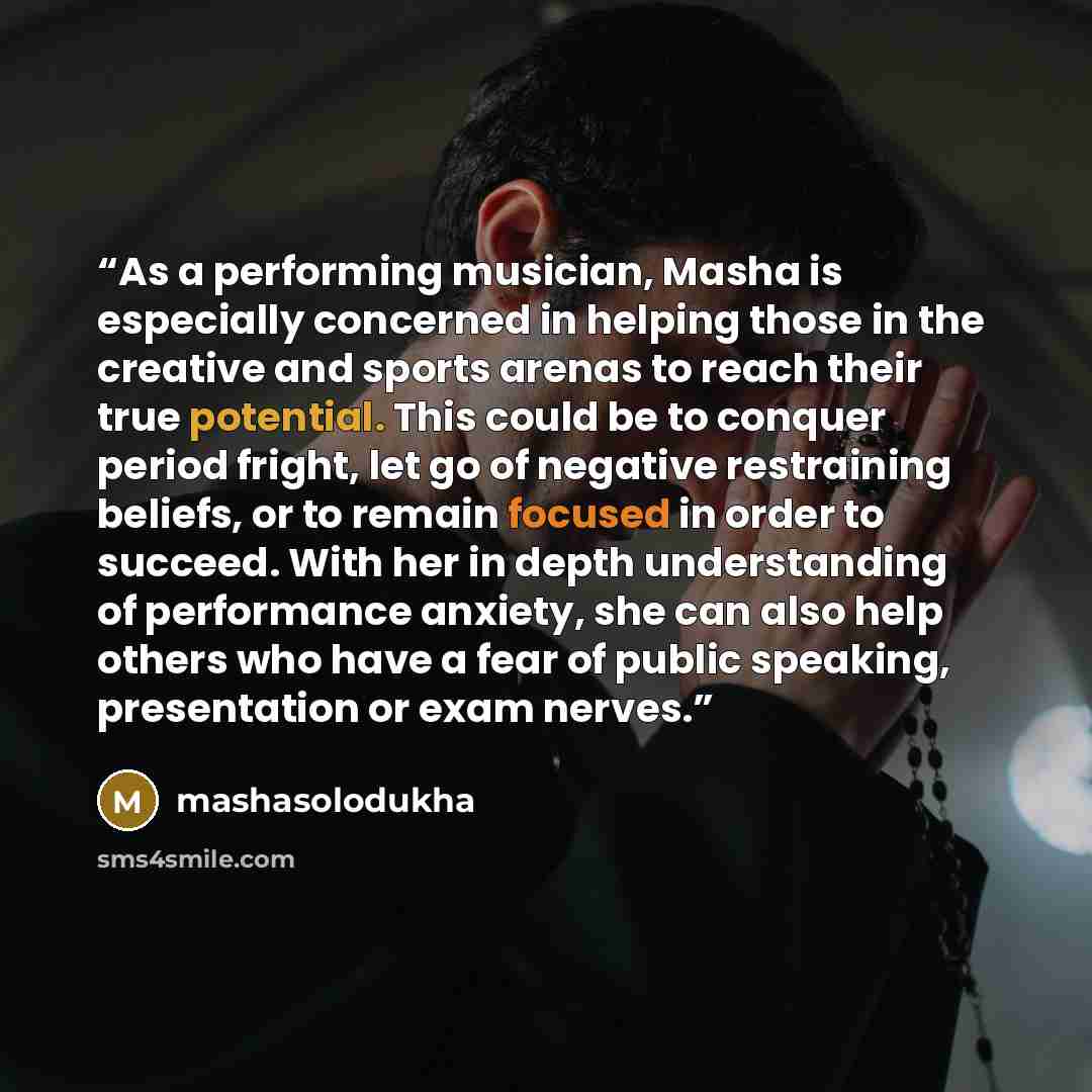 “As a performing musician, Masha is especially concerned in helping those in the creative and sports arenas to reach their true potential. This could be to conquer period fright, let go of negative restraining beliefs, or to remain focused in order to succeed. With her in depth understanding of…” quote by mashasolodukha