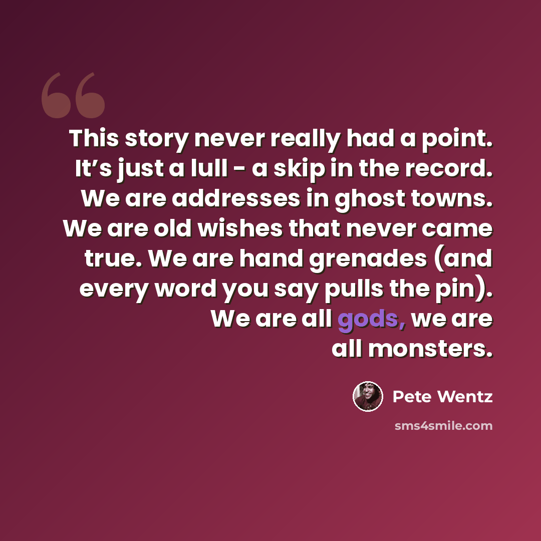 “This story never really had a point. It’s just a lull - a skip in the record. We are addresses in ghost towns. We are old wishes that never came true. We are hand grenades (and every word you say pulls the pin). We are all gods, we are all monsters.” quote by Pete Wentz