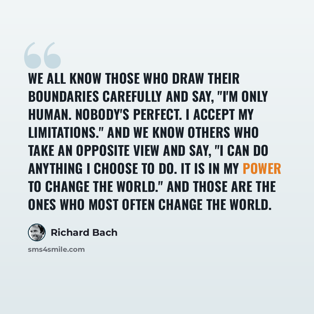 “We all know those who draw their boundaries carefully and say, "I'm only human. Nobody's perfect. I accept my limitations." And we know others who take an opposite view and say, "I can do anything I choose to do. It is in my power to change the world." And those are the ones who most often change…” quote by Richard Bach