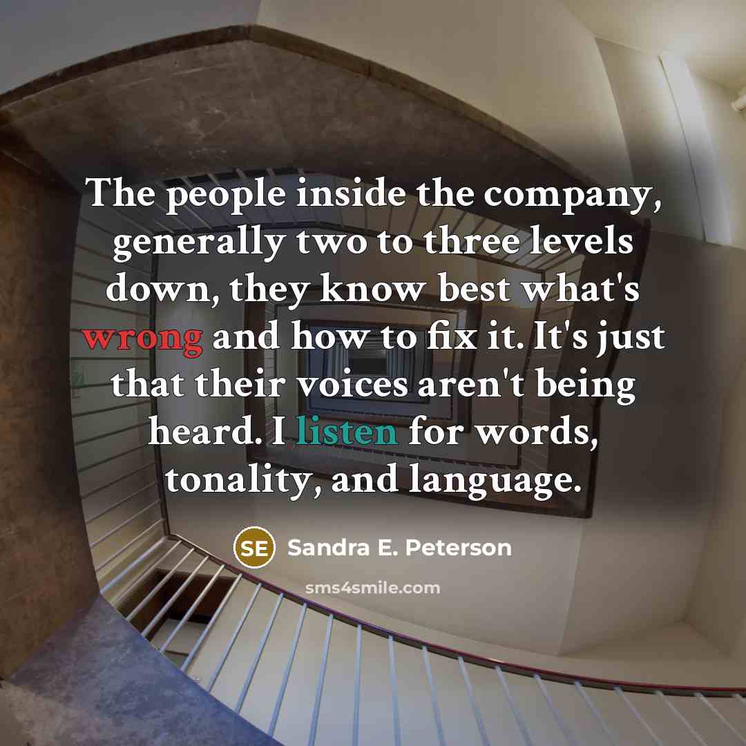 “The people inside the company, generally two to three levels down, they know best what's wrong and how to fix it. It's just that their voices aren't being heard. I listen for words, tonality, and language.” quote by Sandra E. Peterson