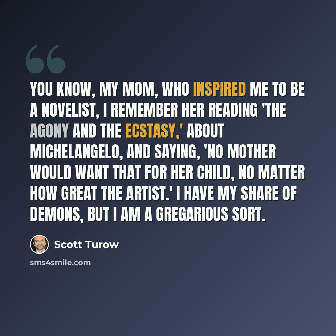 “You know, my mom, who inspired me to be a novelist, I remember her reading 'The Agony and the Ecstasy,' about Michelangelo, and saying, 'No mother would want that for her child, no matter how great the artist.' I have my share of demons, but I am a gregarious sort.” quote by Scott Turow