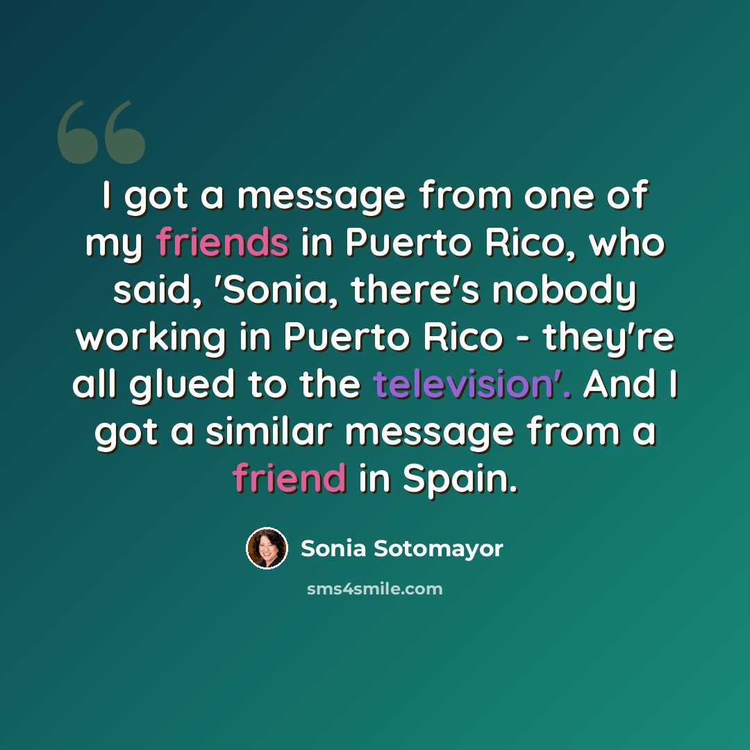 “I got a message from one of my friends in Puerto Rico, who said, 'Sonia, there's nobody working in Puerto Rico - they're all glued to the television'. And I got a similar message from a friend in Spain.” quote by Sonia Sotomayor