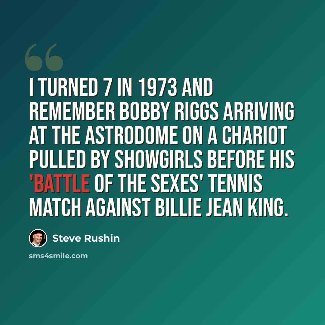 “I turned 7 in 1973 and remember Bobby Riggs arriving at the Astrodome on a chariot pulled by showgirls before his 'battle of the sexes' tennis match against Billie Jean King.” quote by Steve Rushin