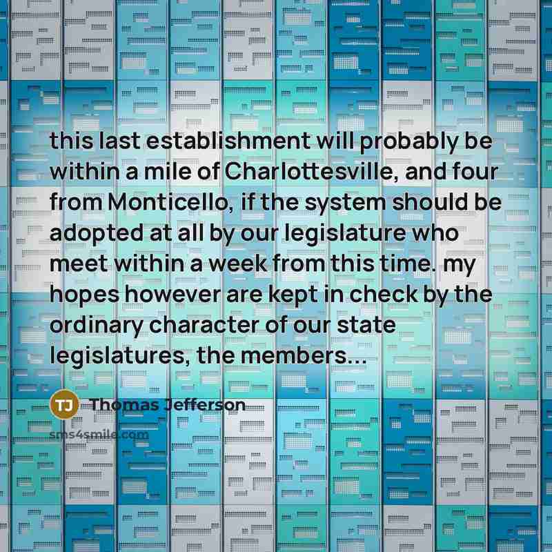 “this last establishment will probably be within a mile of Charlottesville, and four from Monticello, if the system should be adopted at all by our legislature who meet within a week from this time. my hopes however are kept in check by the ordinary character of our state legislatures, the members...” quote by Thomas Jefferson