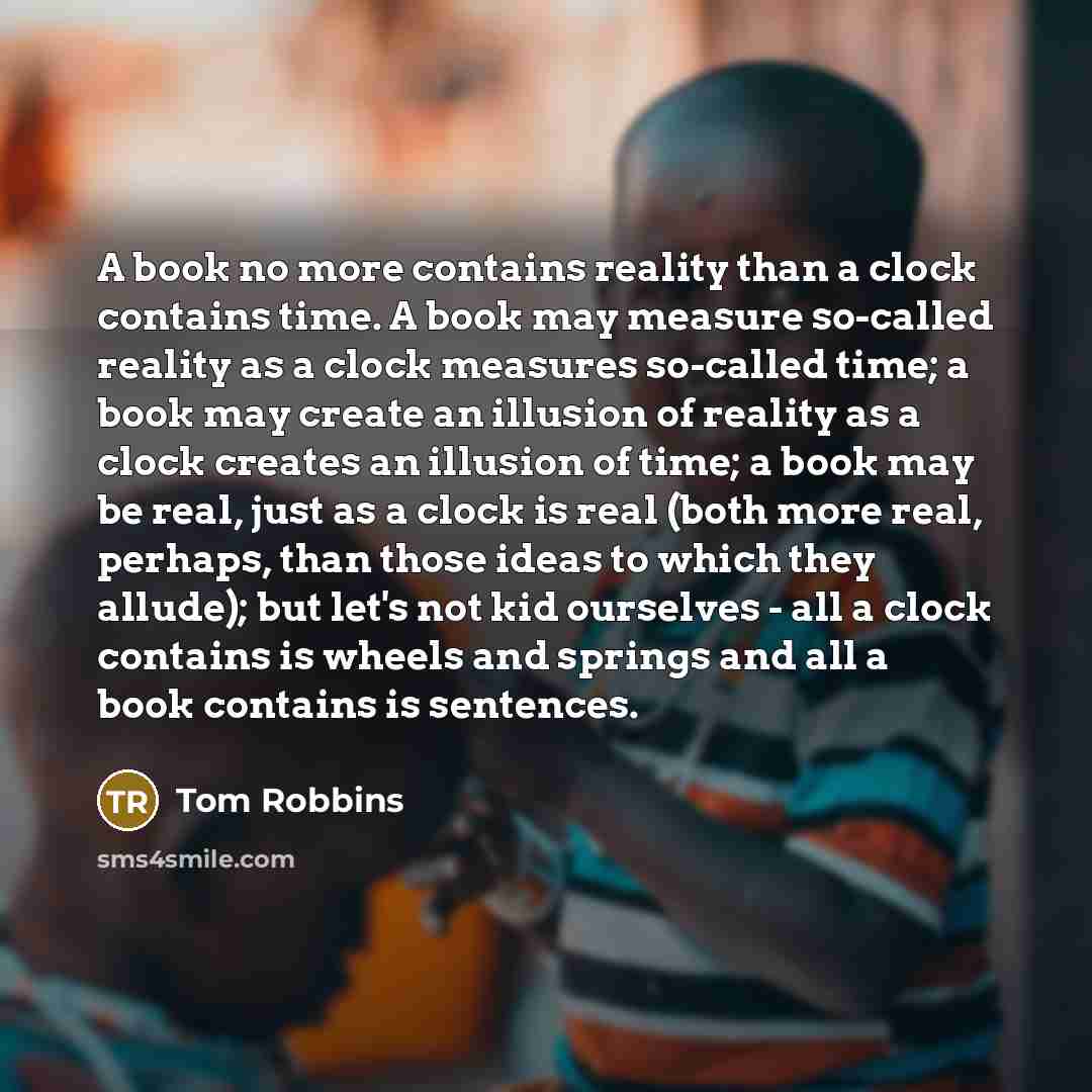 “A book no more contains reality than a clock contains time. A book may measure so-called reality as a clock measures so-called time; a book may create an illusion of reality as a clock creates an illusion of time; a book may be real, just as a clock is real (both more real, perhaps, than those…” quote by Tom Robbins