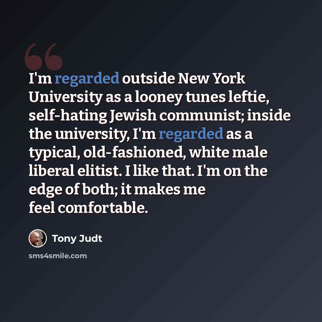 “I'm regarded outside New York University as a looney tunes leftie, self-hating Jewish communist; inside the university, I'm regarded as a typical, old-fashioned, white male liberal elitist. I like that. I'm on the edge of both; it makes me feel comfortable.” quote by Tony Judt