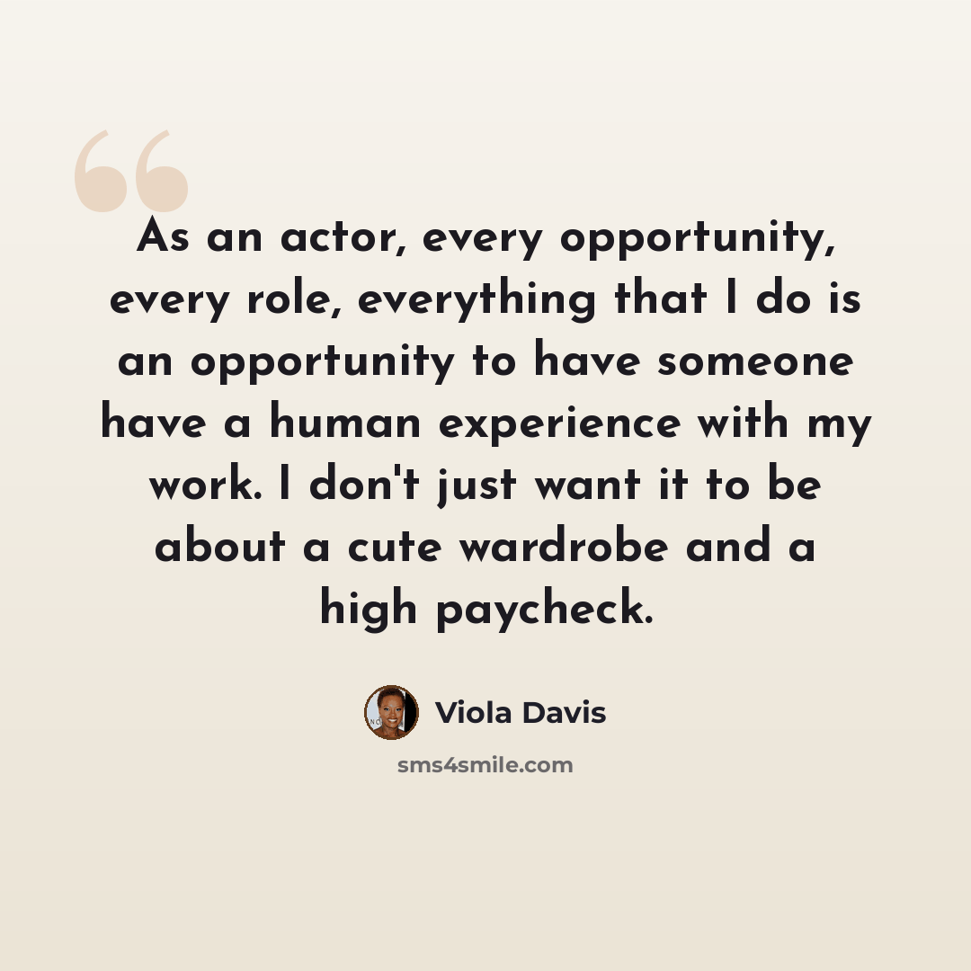 “As an actor, every opportunity, every role, everything that I do is an opportunity to have someone have a human experience with my work. I don't just want it to be about a cute wardrobe and a high paycheck.” quote by Viola Davis