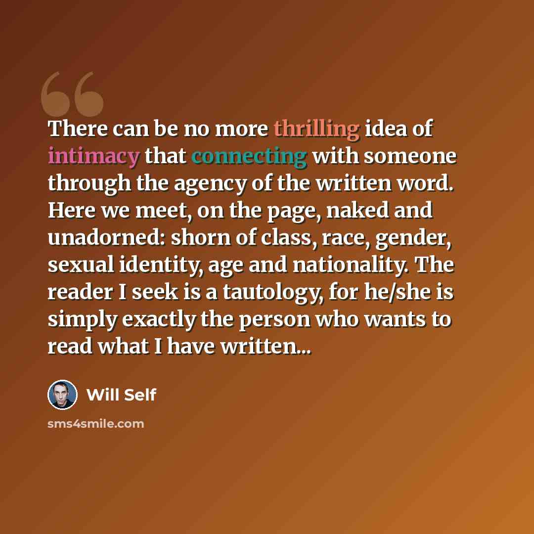 “There can be no more thrilling idea of intimacy that connecting with someone through the agency of the written word. Here we meet, on the page, naked and unadorned: shorn of class, race, gender, sexual identity, age and nationality. The reader I seek is a tautology, for he/she is simply exactly…” quote by Will Self