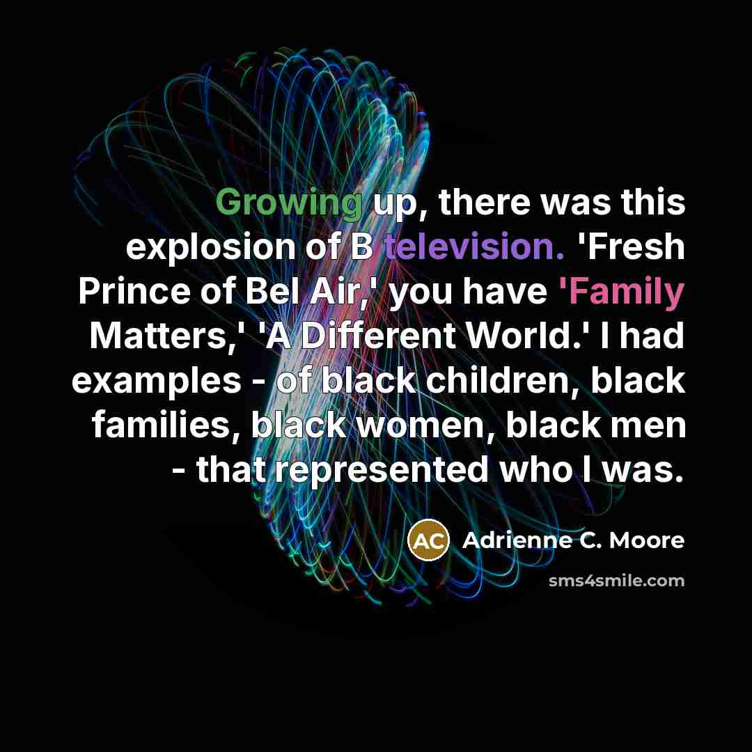 “Growing up, there was this explosion of B television. 'Fresh Prince of Bel Air,' you have 'Family Matters,' 'A Different World.' I had examples - of black children, black families, black women, black men - that represented who I was.” quote by Adrienne C. Moore