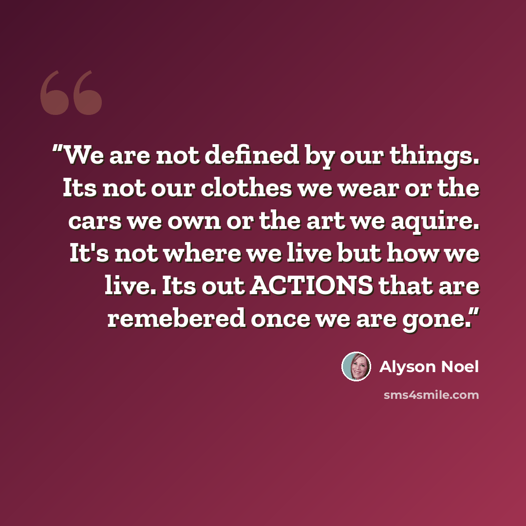 “We are not defined by our things. Its not our clothes we wear or the cars we own or the art we aquire. It's not where we live but how we live. Its out ACTIONS that are remebered once we are gone.” quote by Alyson Noel