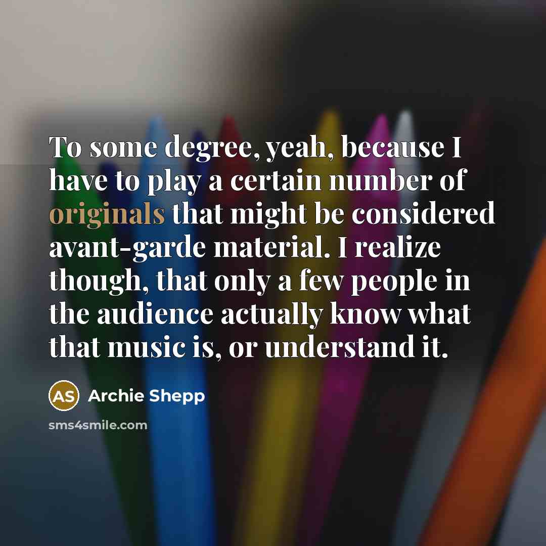 “To some degree, yeah, because I have to play a certain number of originals that might be considered avant-garde material. I realize though, that only a few people in the audience actually know what that music is, or understand it.” quote by Archie Shepp