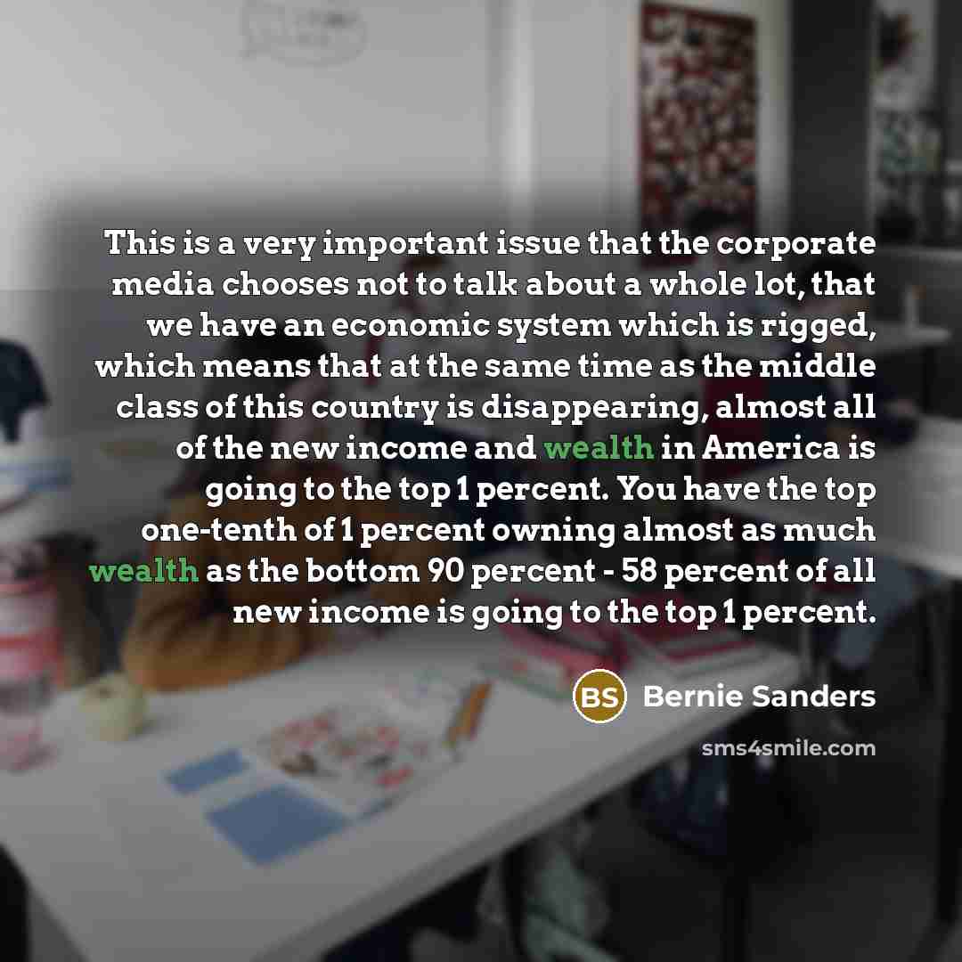“This is a very important issue that the corporate media chooses not to talk about a whole lot, that we have an economic system which is rigged, which means that at the same time as the middle class of this country is disappearing, almost all of the new income and wealth in America is going to the…” quote by Bernie Sanders