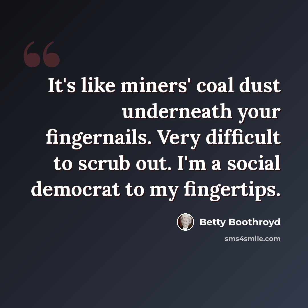 “It's like miners' coal dust underneath your fingernails. Very difficult to scrub out. I'm a social democrat to my fingertips.” quote by Betty Boothroyd