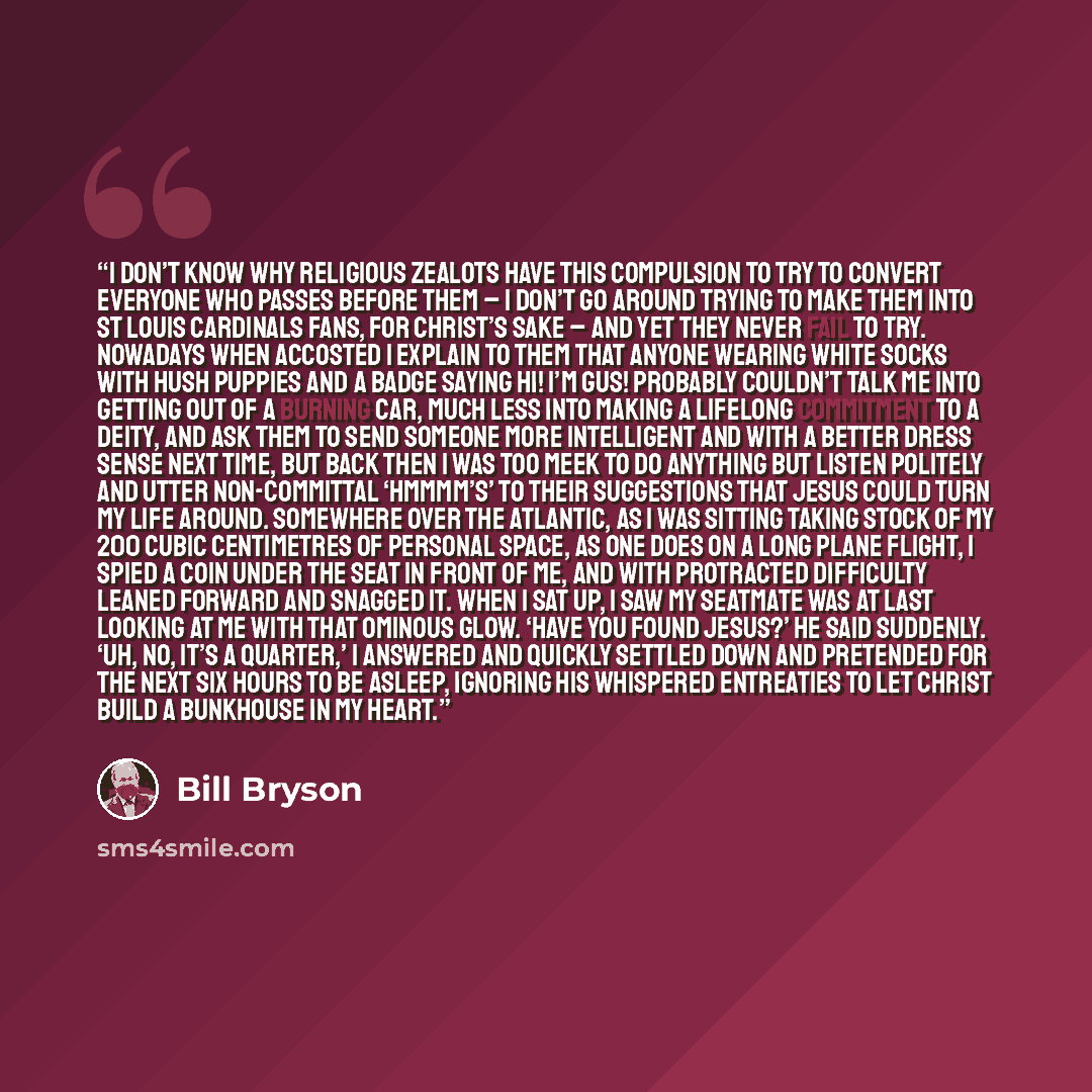 “I don’t know why religious zealots have this compulsion to try to convert everyone who passes before them – I don’t go around trying to make them into St Louis Cardinals fans, for Christ’s sake – and yet they never fail to try. Nowadays when accosted I explain to them that anyone wearing white…” quote by Bill Bryson