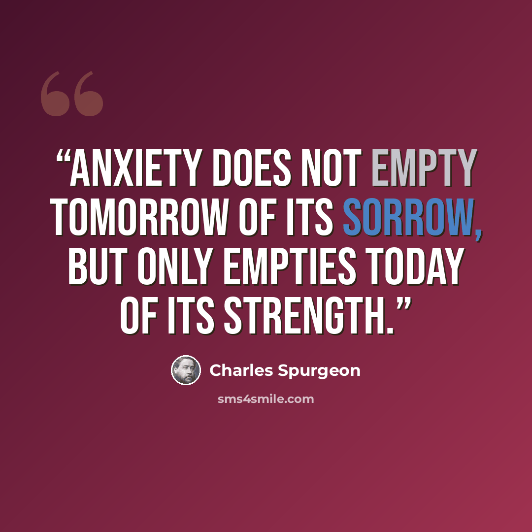 “Anxiety does not empty tomorrow of its sorrow, but only empties today of its strength.” quote by Charles Spurgeon