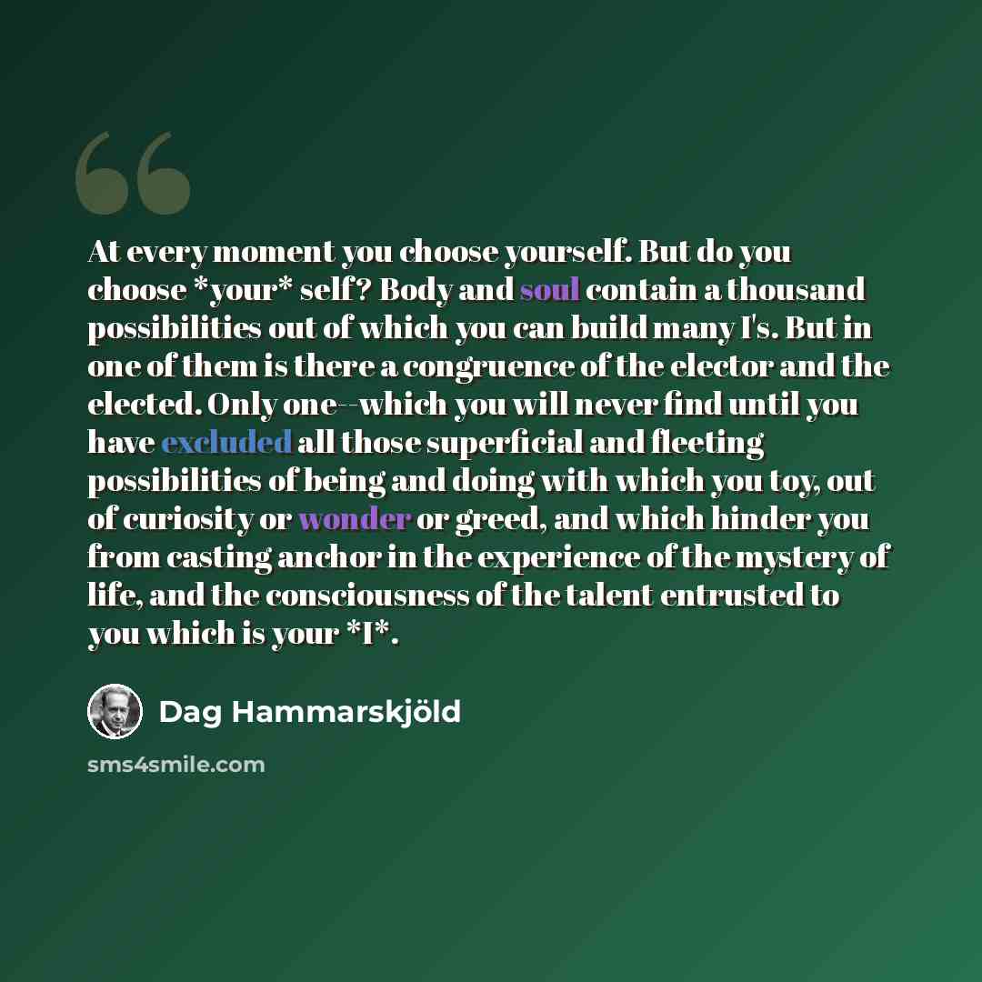 “At every moment you choose yourself. But do you choose *your* self? Body and soul contain a thousand possibilities out of which you can build many I's. But in one of them is there a congruence of the elector and the elected. Only one--which you will never find until you have excluded all those…” quote by Dag Hammarskjold