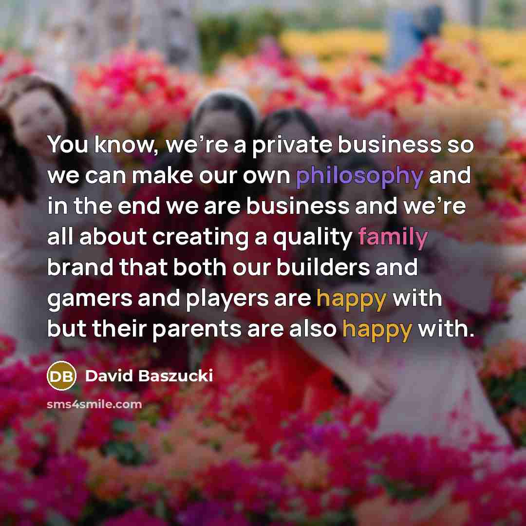 “You know, we're a private business so we can make our own philosophy and in the end we are business and we're all about creating a quality family brand that both our builders and gamers and players are happy with but their parents are also happy with.” quote by David Baszucki