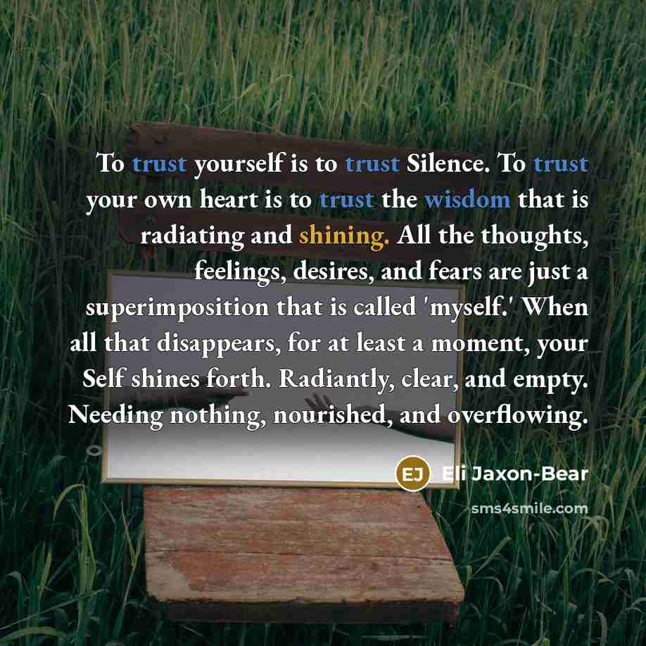 “To trust yourself is to trust Silence. To trust your own heart is to trust the wisdom that is radiating and shining. All the thoughts, feelings, desires, and fears are just a superimposition that is called 'myself.' When all that disappears, for at least a moment, your Self shines forth…” quote by Eli Jaxon-Bear