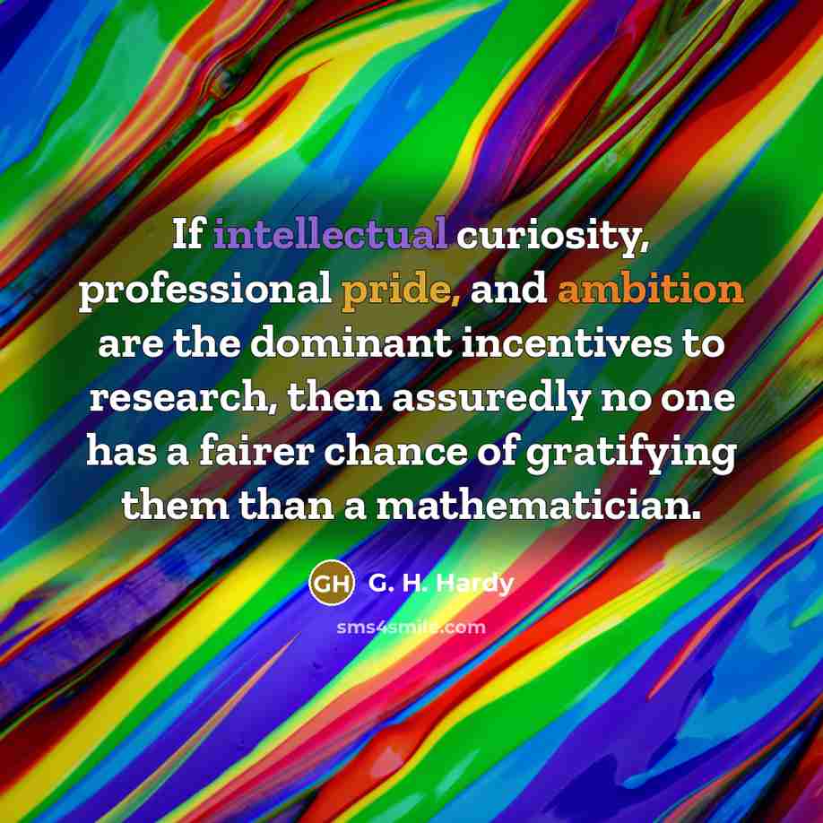 “If intellectual curiosity, professional pride, and ambition are the dominant incentives to research, then assuredly no one has a fairer chance of gratifying them than a mathematician.” quote by G. H. Hardy