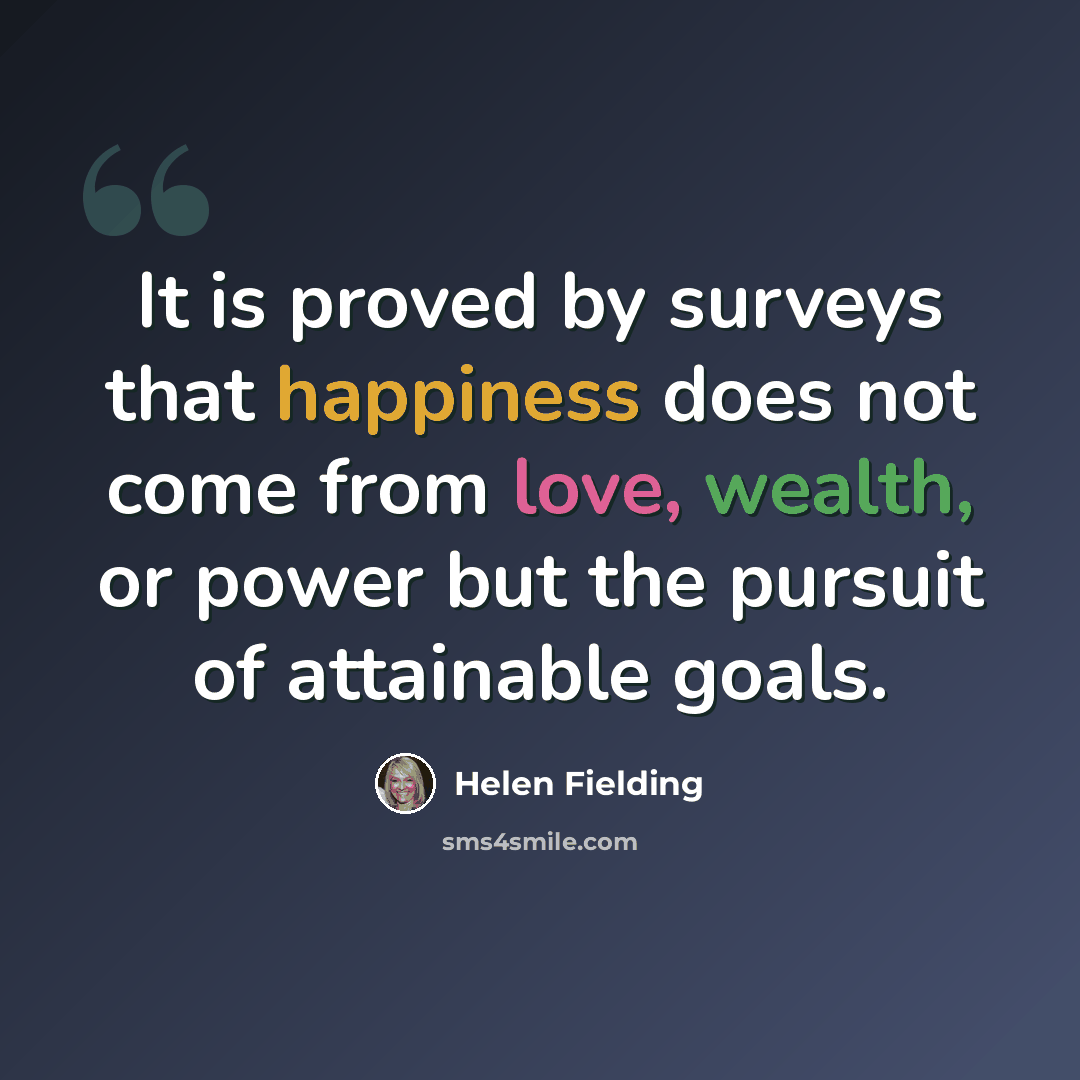“It is proved by surveys that happiness does not come from love, wealth, or power but the pursuit of attainable goals.” quote by Helen Fielding