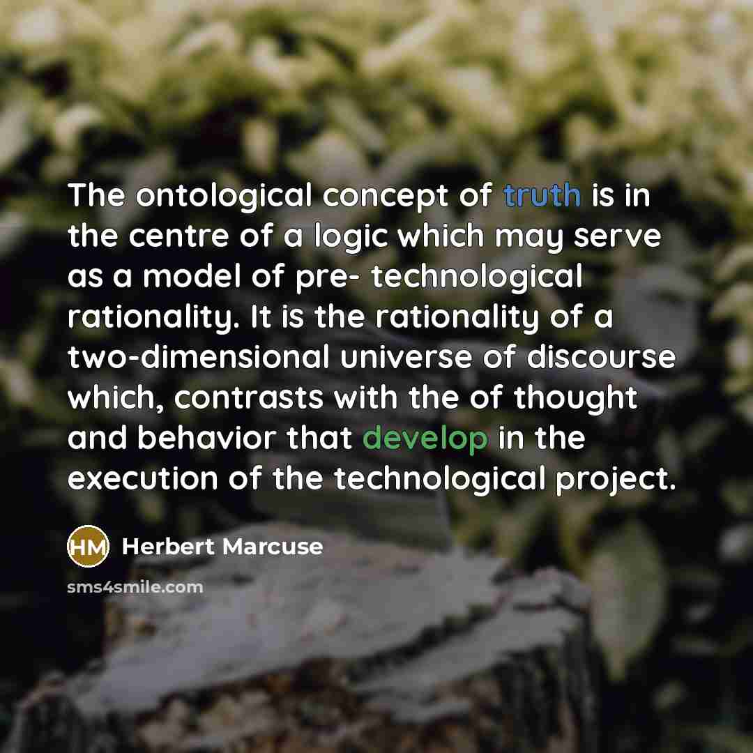 “The ontological concept of truth is in the centre of a logic which may serve as a model of pre- technological rationality. It is the rationality of a two-dimensional universe of discourse which, contrasts with the of thought and behavior that develop in the execution of the technological project.” quote by Herbert Marcuse
