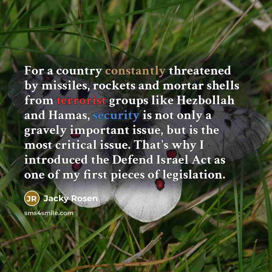 “For a country constantly threatened by missiles, rockets and mortar shells from terrorist groups like Hezbollah and Hamas, security is not only a gravely important issue, but is the most critical issue. That's why I introduced the Defend Israel Act as one of my first pieces of legislation.” quote by Jacky Rosen