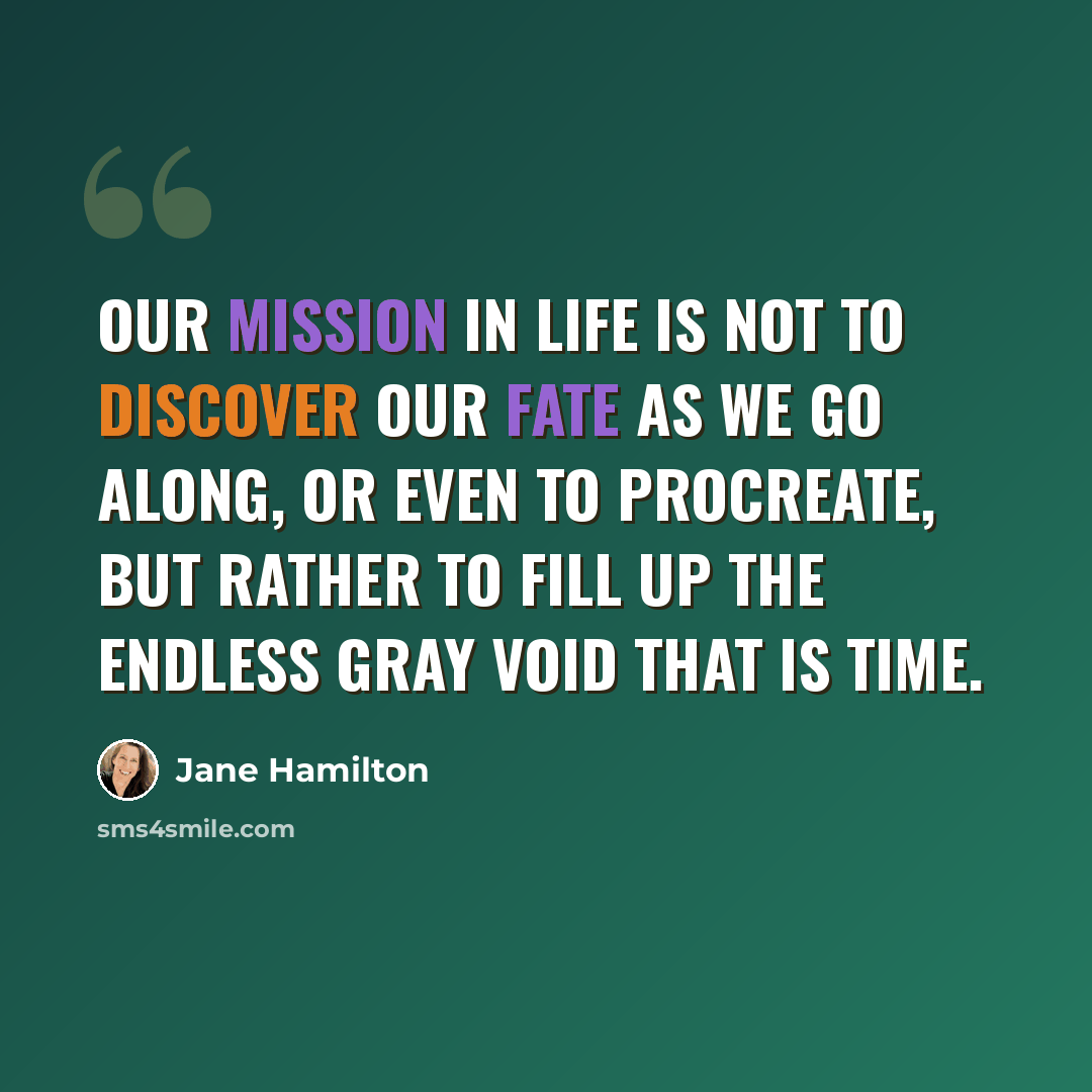 “Our mission in life is not to discover our fate as we go along, or even to procreate, but rather to fill up the endless gray void that is time.” quote by Jane Hamilton