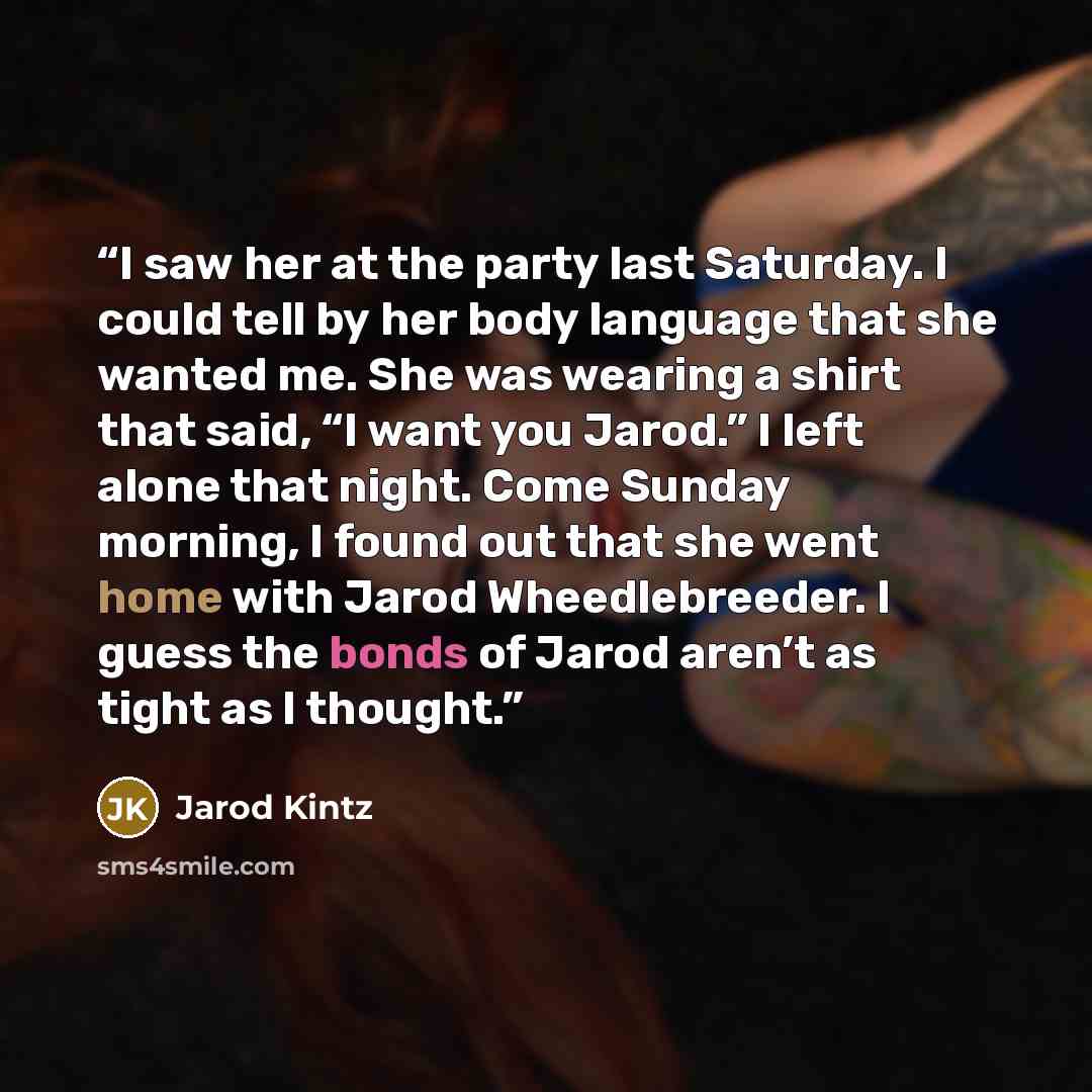 “I saw her at the party last Saturday. I could tell by her body language that she wanted me. She was wearing a shirt that said, “I want you Jarod.” I left alone that night. Come Sunday morning, I found out that she went home with Jarod Wheedlebreeder. I guess the bonds of Jarod aren’t as tight as I…” quote by Jarod Kintz