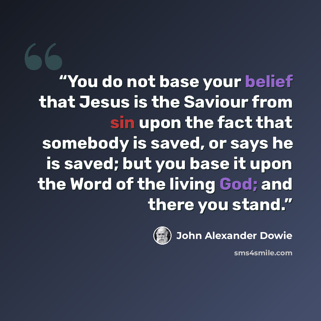 “You do not base your belief that Jesus is the Saviour from sin upon the fact that somebody is saved, or says he is saved; but you base it upon the Word of the living God; and there you stand.” quote by John Alexander Dowie