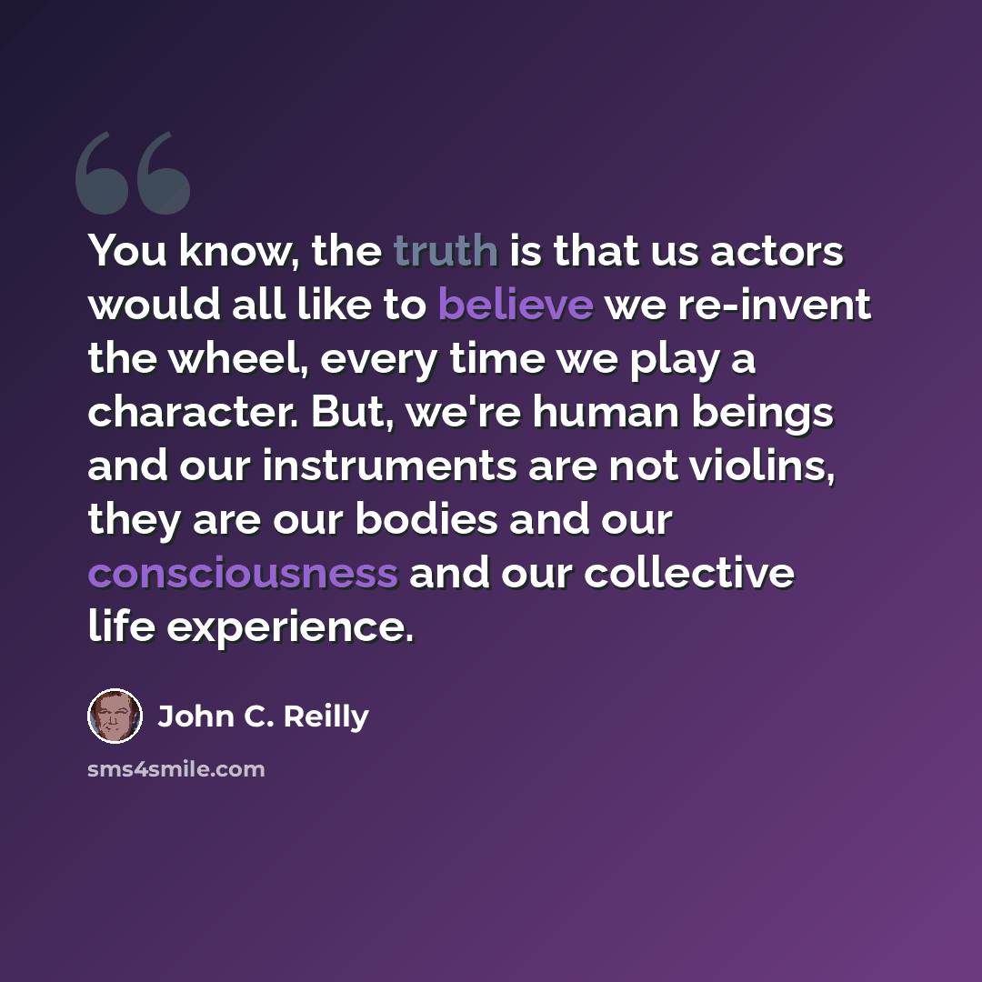 “You know, the truth is that us actors would all like to believe we re-invent the wheel, every time we play a character. But, we're human beings and our instruments are not violins, they are our bodies and our consciousness and our collective life experience.” quote by John C. Reilly