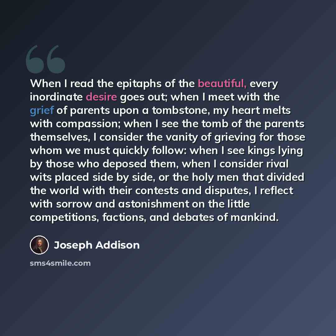 “When I read the epitaphs of the beautiful, every inordinate desire goes out; when I meet with the grief of parents upon a tombstone, my heart melts with compassion; when I see the tomb of the parents themselves, I consider the vanity of grieving for those whom we must quickly follow: when I see…” quote by Joseph Addison
