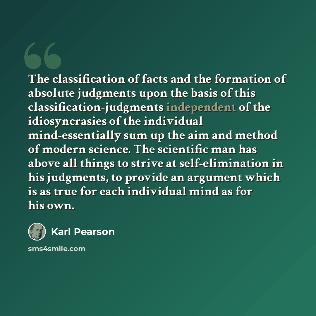 “The classification of facts and the formation of absolute judgments upon the basis of this classification-judgments independent of the idiosyncrasies of the individual mind-essentially sum up the aim and method of modern science. The scientific man has above all things to strive at…” quote by Karl Pearson