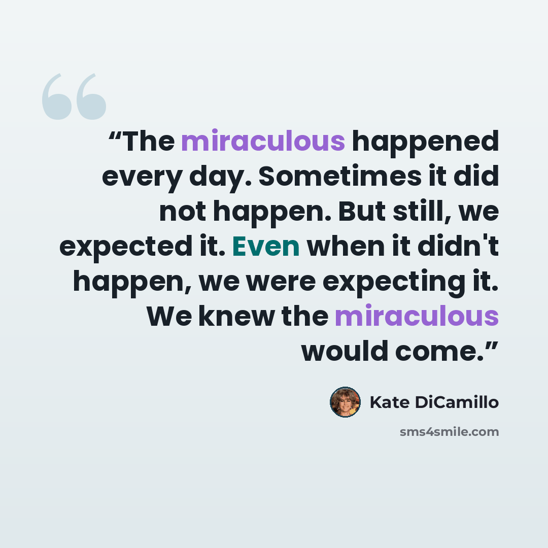 “The miraculous happened every day. Sometimes it did not happen. But still, we expected it. Even when it didn't happen, we were expecting it. We knew the miraculous would come.” quote by Kate DiCamillo