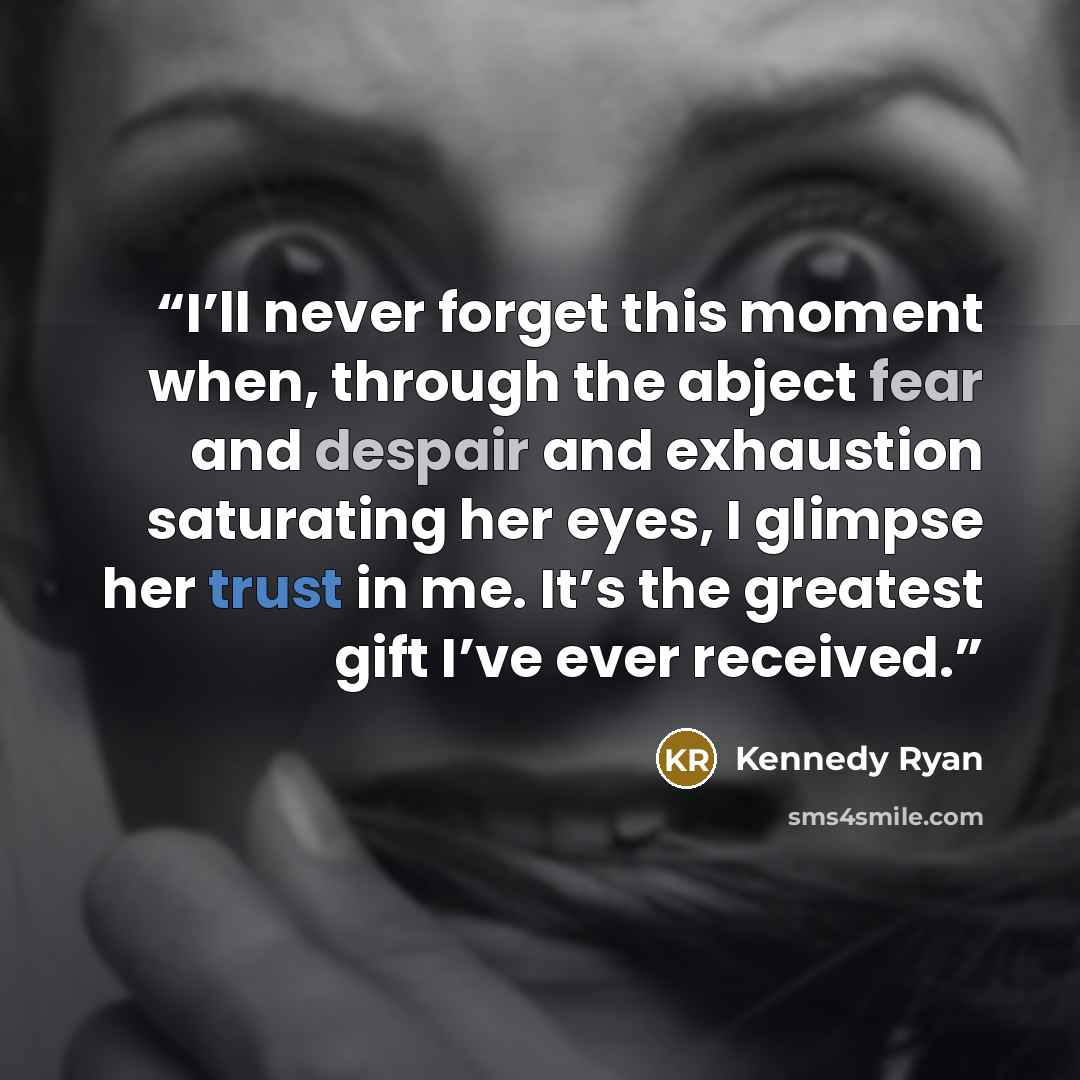 “I’ll never forget this moment when, through the abject fear and despair and exhaustion saturating her eyes, I glimpse her trust in me. It’s the greatest gift I’ve ever received.” quote by Kennedy Ryan