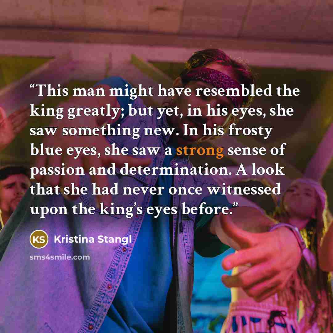 “This man might have resembled the king greatly; but yet, in his eyes, she saw something new. In his frosty blue eyes, she saw a strong sense of passion and determination. A look that she had never once witnessed upon the king’s eyes before.” quote by Kristina Stangl