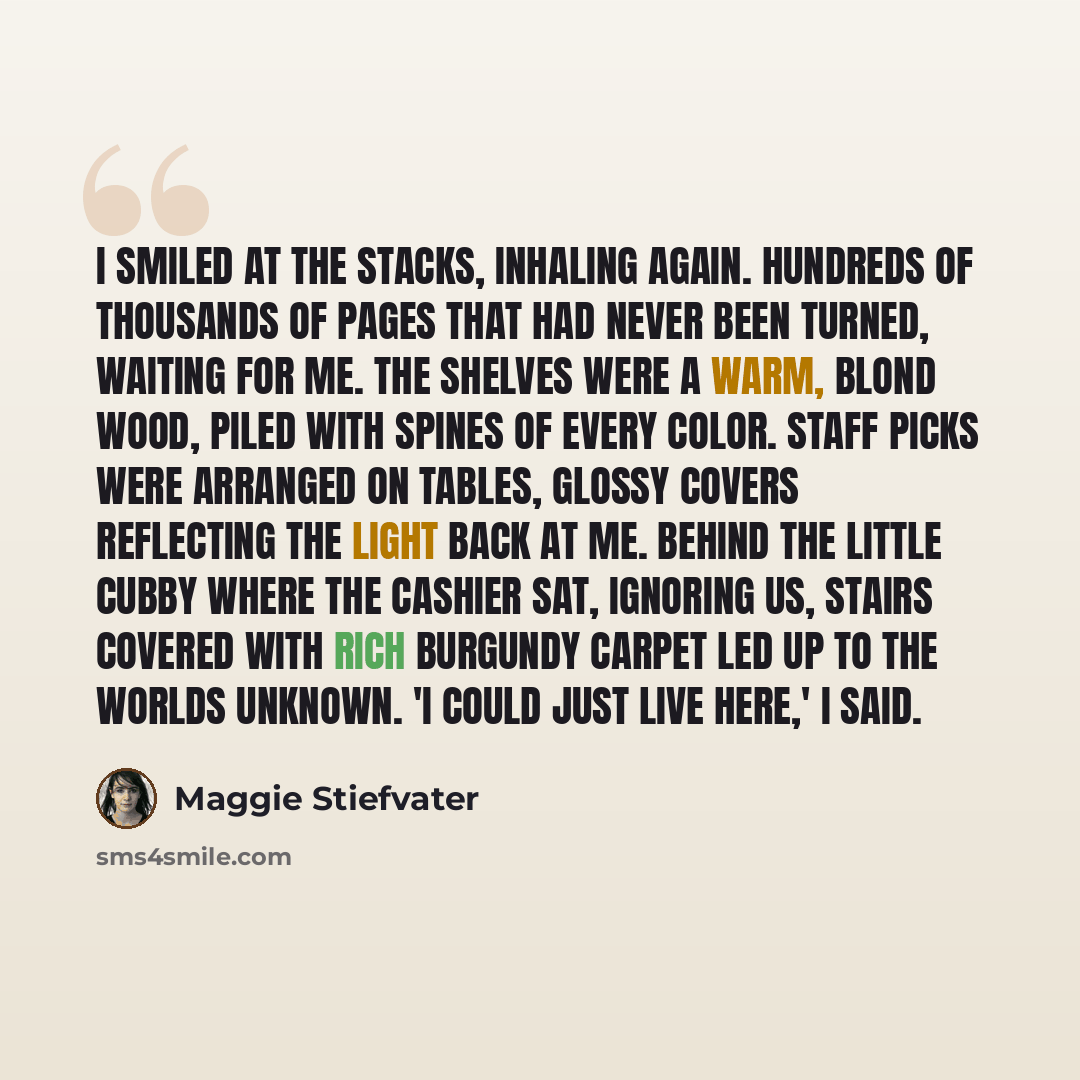 “I smiled at the stacks, inhaling again. Hundreds of thousands of pages that had never been turned, waiting for me. The shelves were a warm, blond wood, piled with spines of every color. Staff picks were arranged on tables, glossy covers reflecting the light back at me. Behind the little cubby…” quote by Maggie Stiefvater