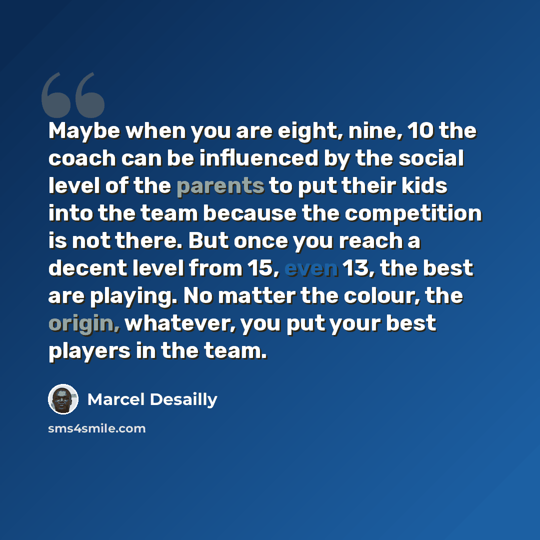 “Maybe when you are eight, nine, 10 the coach can be influenced by the social level of the parents to put their kids into the team because the competition is not there. But once you reach a decent level from 15, even 13, the best are playing. No matter the colour, the origin, whatever, you put your…” quote by Marcel Desailly