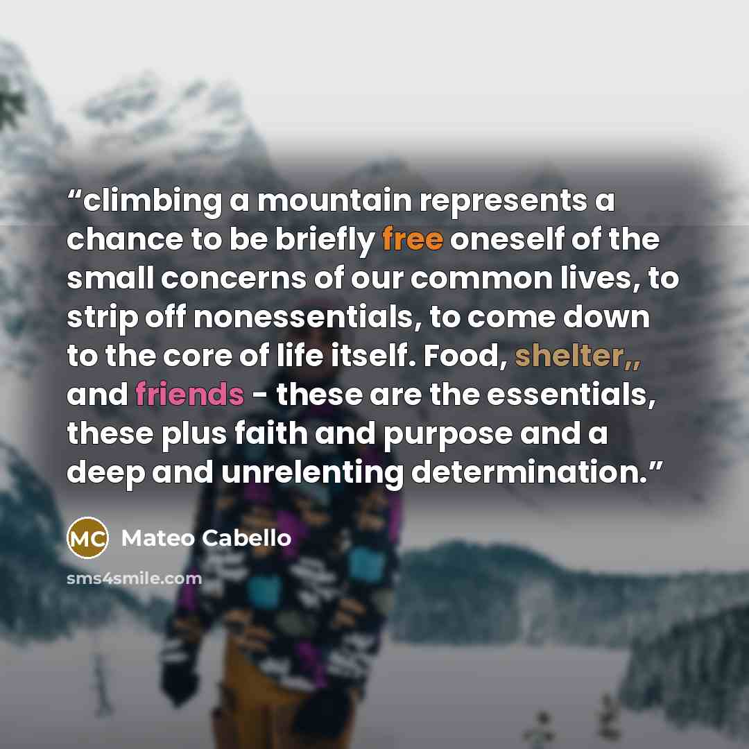 “climbing a mountain represents a chance to be briefly free oneself of the small concerns of our common lives, to strip off nonessentials, to come down to the core of life itself. Food, shelter,, and friends - these are the essentials, these plus faith and purpose and a deep and unrelenting…” quote by Mateo Cabello